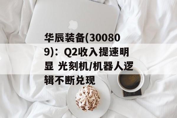 华辰装备(300809):Q2收入提速明显 光刻机/机器人逻辑不断兑现 华辰装备(300809):Q2收入提速明显 光刻机/机器人逻辑不断兑现