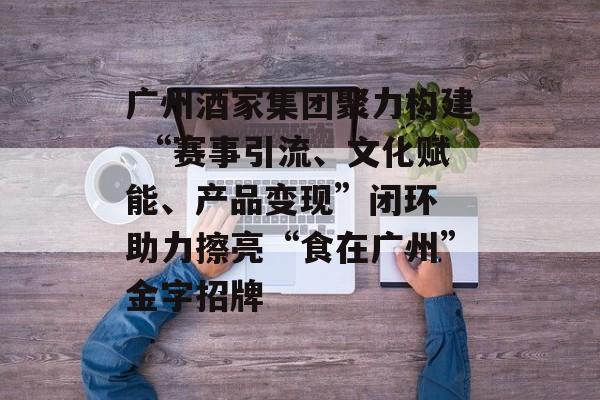 广州酒家集团聚力构建 “赛事引流、文化赋能、产品变现”闭环 助力擦亮“食在广州”金字招牌 广州酒家集团聚力构建 “赛事引流、文化赋能、产品变现”闭环 助力擦亮“食在广州”金字招牌