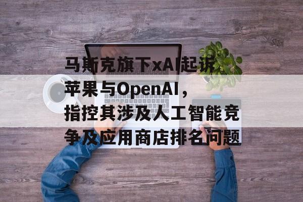 马斯克旗下xAI起诉苹果与OpenAI,指控其涉及人工智能竞争及应用商店排名问题 马斯克旗下xAI起诉苹果与OpenAI,指控其涉及人工智能竞争及应用商店排名问题