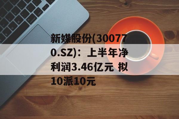 新媒股份(300770.SZ):上半年净利润3.46亿元 拟10派10元 新媒股份(300770.SZ):上半年净利润3.46亿元 拟10派10元