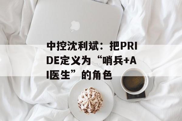 中控沈利斌:把PRIDE定义为“哨兵+AI医生”的角色 中控沈利斌:把PRIDE定义为“哨兵+AI医生”的角色