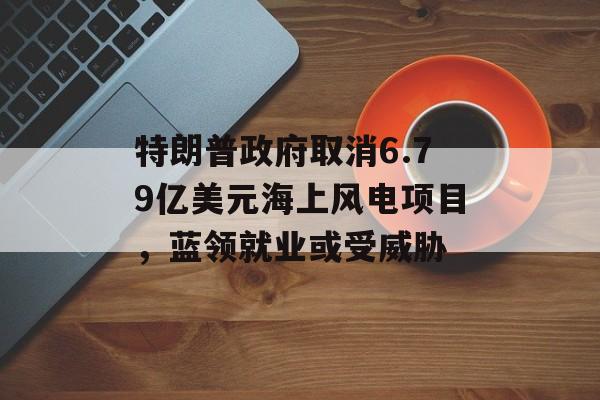 特朗普政府取消6.79亿美元海上风电项目,蓝领就业或受威胁 特朗普政府取消6.79亿美元海上风电项目,蓝领就业或受威胁