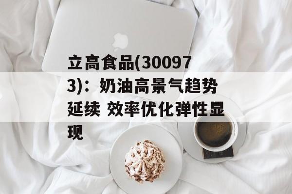 立高食品(300973):奶油高景气趋势延续 效率优化弹性显现 立高食品(300973):奶油高景气趋势延续 效率优化弹性显现