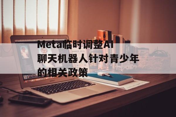 Meta临时调整AI聊天机器人针对青少年的相关政策 Meta临时调整AI聊天机器人针对青少年的相关政策