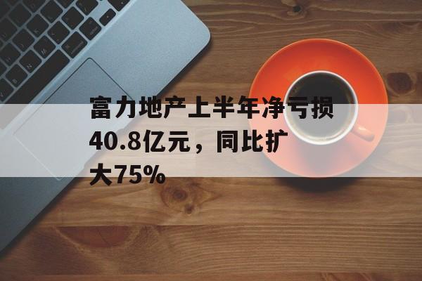 富力地产上半年净亏损40.8亿元,同比扩大75% 富力地产上半年净亏损40.8亿元,同比扩大75%