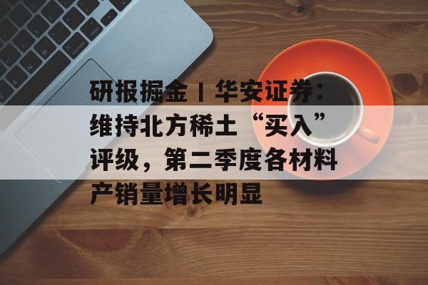 研报掘金丨华安证券:维持北方稀土“买入”评级,第二季度各材料产销量增长明显 研报掘金丨华安证券:维持北方稀土“买入”评级,第二季度各材料产销量增长明显
