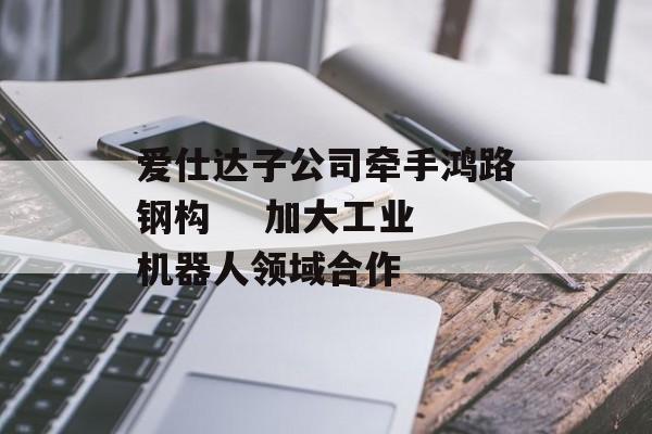 爱仕达子公司牵手鸿路钢构 加大工业机器人领域合作 爱仕达子公司牵手鸿路钢构 加大工业机器人领域合作