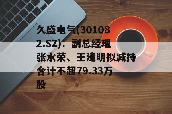 久盛电气(301082.SZ):副总经理张水荣、王建明拟减持合计不超79.33万股 久盛电气(301082.SZ):副总经理张水荣、王建明拟减持合计不超79.33万股