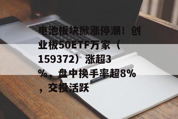 电池板块掀涨停潮!创业板50ETF万家(159372)涨超3%,盘中换手率超8%,交投活跃 电池板块掀涨停潮!创业板50ETF万家(159372)涨超3%,盘中换手率超8%,交投活跃