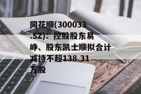 同花顺(300033.SZ):控股股东易峥、股东凯士顺拟合计减持不超138.31万股 同花顺(300033.SZ):控股股东易峥、股东凯士顺拟合计减持不超138.31万股