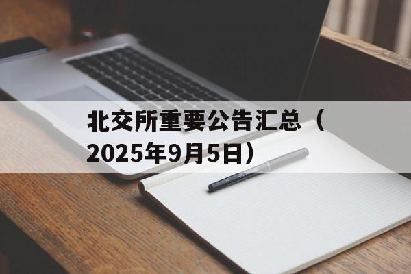 北交所重要公告汇总(2025年9月5日) 北交所重要公告汇总(2025年9月5日)