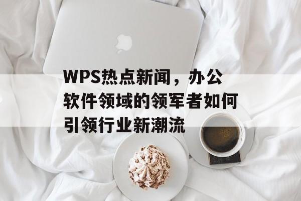 WPS热点新闻,办公软件领域的领军者如何引领行业新潮流 WPS热点新闻,办公软件领域的领军者如何引领行业新潮流