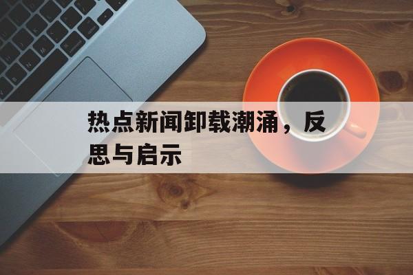 热点新闻卸载潮涌,反思与启示 热点新闻卸载潮涌,反思与启示