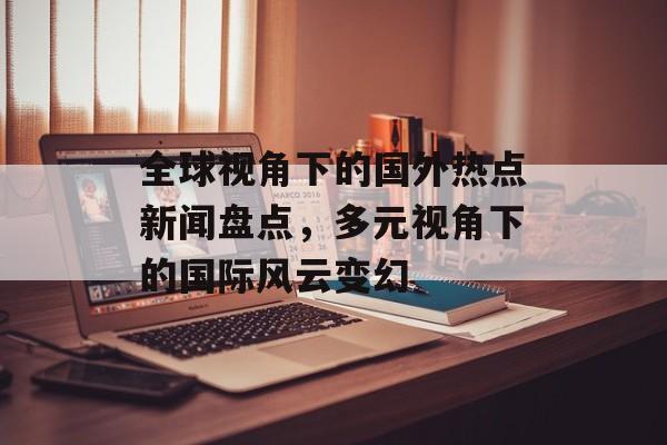 全球视角下的国外热点新闻盘点,多元视角下的国际风云变幻 全球视角下的国外热点新闻盘点,多元视角下的国际风云变幻