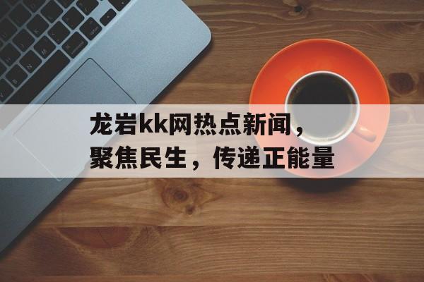 龙岩kk网热点新闻,聚焦民生,传递正能量 龙岩kk网热点新闻,聚焦民生,传递正能量