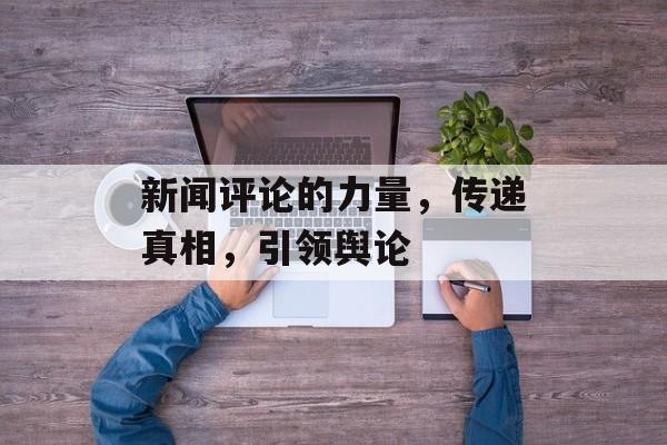 新闻评论的力量,传递真相,引领舆论 新闻评论的力量,传递真相,引领舆论