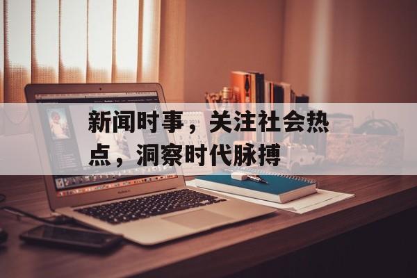 新闻时事,关注社会热点,洞察时代脉搏 新闻时事,关注社会热点,洞察时代脉搏