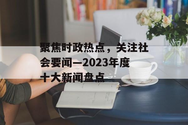 聚焦时政热点,关注社会要闻—2023年度十大新闻盘点 聚焦时政热点,关注社会要闻—2023年度十大新闻盘点