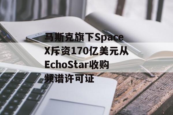 马斯克旗下SpaceX斥资170亿美元从EchoStar收购频谱许可证 马斯克旗下SpaceX斥资170亿美元从EchoStar收购频谱许可证