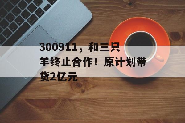 300911,和三只羊终止合作!原计划带货2亿元 300911,和三只羊终止合作!原计划带货2亿元