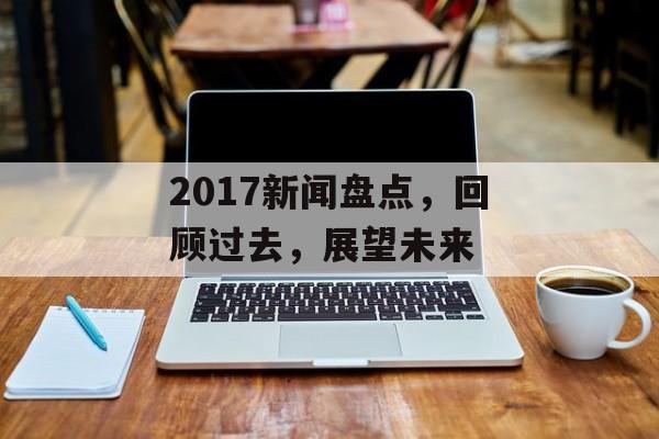 2017新闻盘点，回顾过去，展望未来
