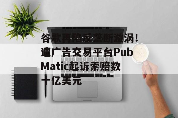 谷歌再陷反垄断漩涡!遭广告交易平台PubMatic起诉索赔数十亿美元 谷歌再陷反垄断漩涡!遭广告交易平台PubMatic起诉索赔数十亿美元