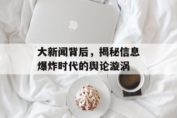 大新闻背后,揭秘信息爆炸时代的舆论漩涡 大新闻背后,揭秘信息爆炸时代的舆论漩涡