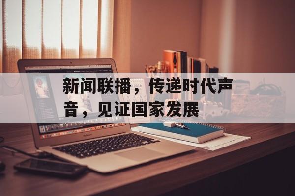 新闻联播,传递时代声音,见证国家发展 新闻联播,传递时代声音,见证国家发展