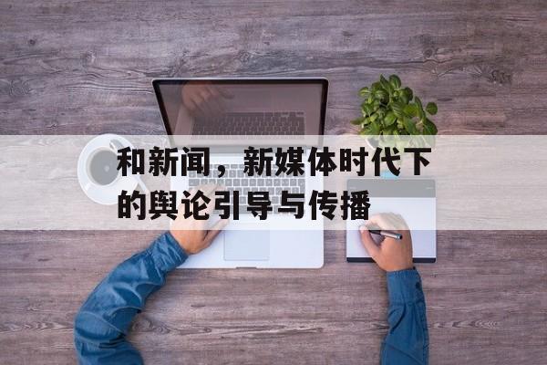 和新闻,新媒体时代下的舆论引导与传播 和新闻,新媒体时代下的舆论引导与传播