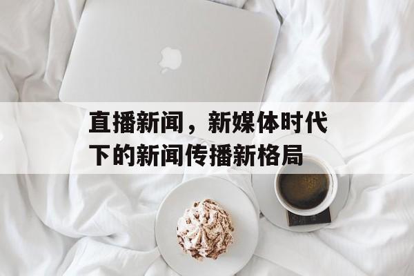 直播新闻,新媒体时代下的新闻传播新格局 直播新闻,新媒体时代下的新闻传播新格局