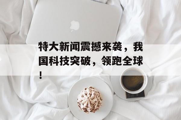 特大新闻震撼来袭,我国科技突破,领跑全球! 特大新闻震撼来袭,我国科技突破,领跑全球!