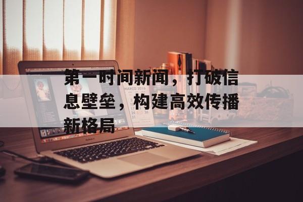 第一时间新闻,打破信息壁垒,构建高效传播新格局 第一时间新闻,打破信息壁垒,构建高效传播新格局