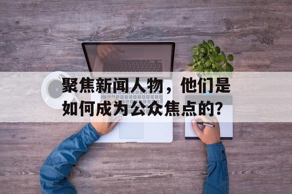 聚焦新闻人物,他们是如何成为公众焦点的? 聚焦新闻人物,他们是如何成为公众焦点的?