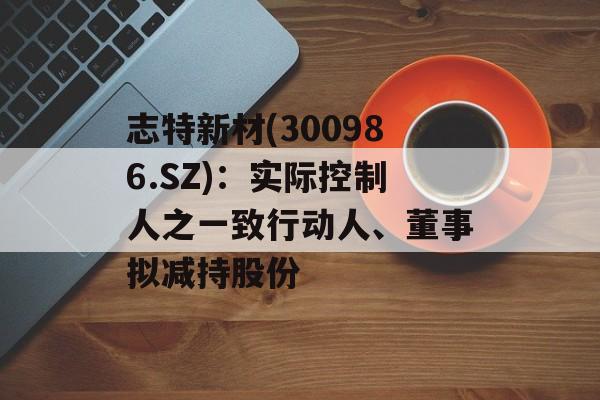 志特新材(300986.SZ):实际控制人之一致行动人、董事拟减持股份 志特新材(300986.SZ):实际控制人之一致行动人、董事拟减持股份