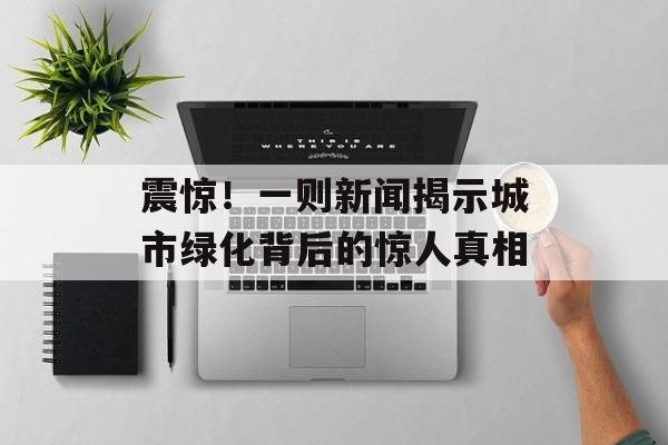 震惊!一则新闻揭示城市绿化背后的惊人真相 震惊!一则新闻揭示城市绿化背后的惊人真相