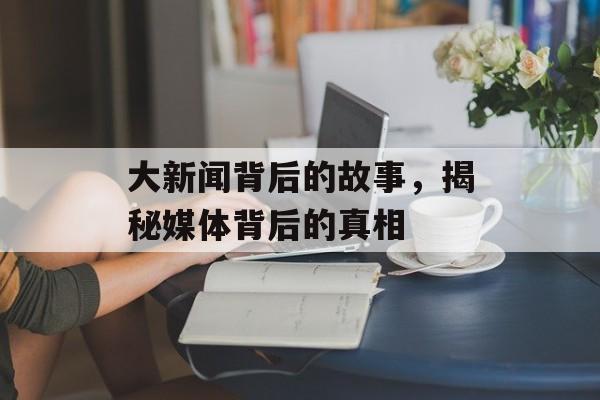 大新闻背后的故事,揭秘媒体背后的真相 大新闻背后的故事,揭秘媒体背后的真相