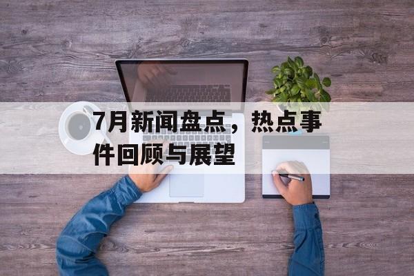 7月新闻盘点,热点事件回顾与展望 7月新闻盘点,热点事件回顾与展望
