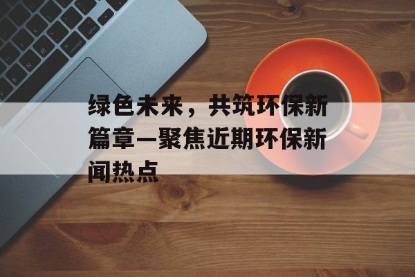 绿色未来,共筑环保新篇章—聚焦近期环保新闻热点 绿色未来,共筑环保新篇章—聚焦近期环保新闻热点