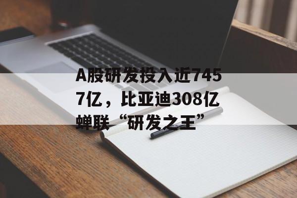 A股研发投入近7457亿,比亚迪308亿蝉联“研发之王” A股研发投入近7457亿,比亚迪308亿蝉联“研发之王”