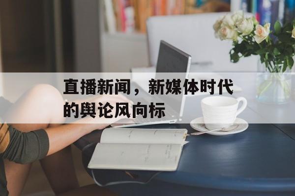 直播新闻,新媒体时代的舆论风向标 直播新闻,新媒体时代的舆论风向标