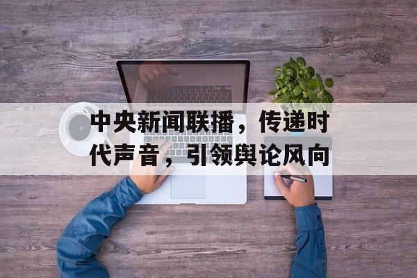 中央新闻联播，传递时代声音，引领舆论风向