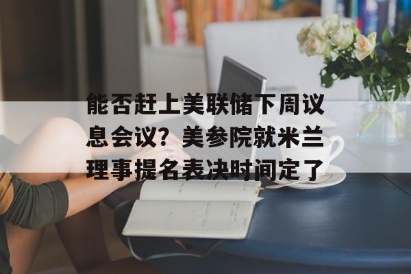 能否赶上美联储下周议息会议？美参院就米兰理事提名表决时间定了