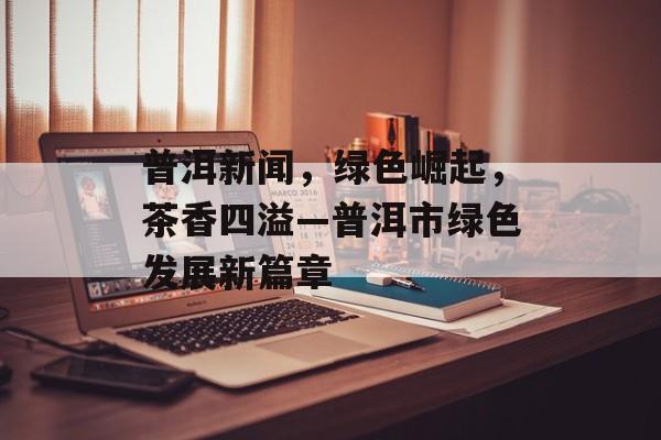普洱新闻，绿色崛起，茶香四溢—普洱市绿色发展新篇章