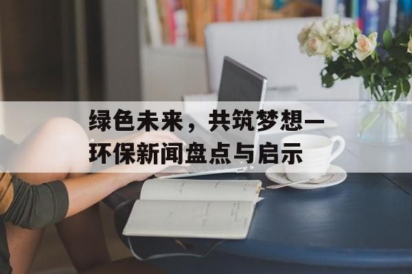 绿色未来,共筑梦想—环保新闻盘点与启示 绿色未来,共筑梦想—环保新闻盘点与启示