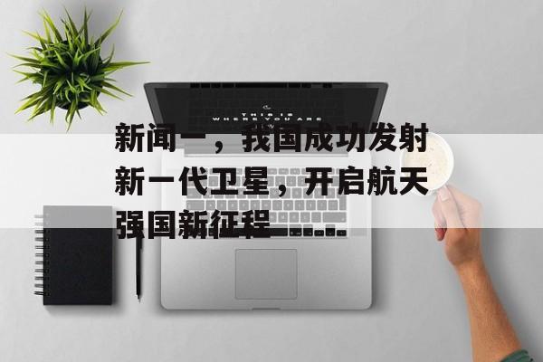新闻一,我国成功发射新一代卫星,开启航天强国新征程 新闻一,我国成功发射新一代卫星,开启航天强国新征程