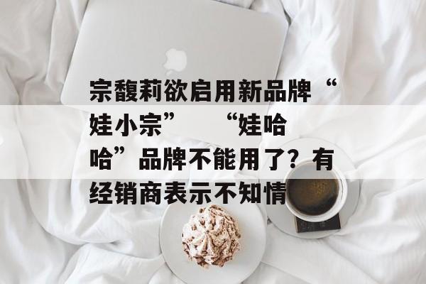 宗馥莉欲启用新品牌“娃小宗” “娃哈哈”品牌不能用了?有经销商表示不知情 宗馥莉欲启用新品牌“娃小宗” “娃哈哈”品牌不能用了?有经销商表示不知情