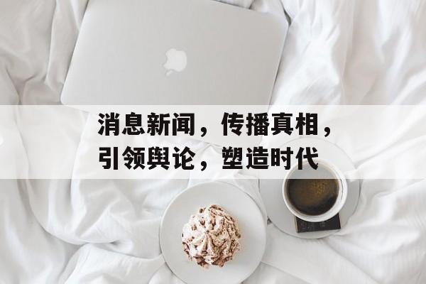 消息新闻,传播真相,引领舆论,塑造时代 消息新闻,传播真相,引领舆论,塑造时代