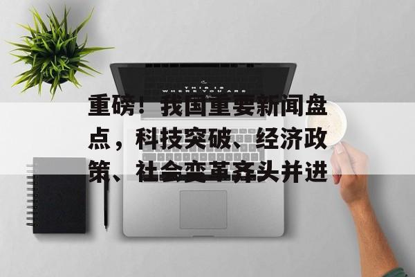 重磅！我国重要新闻盘点，科技突破、经济政策、社会变革齐头并进