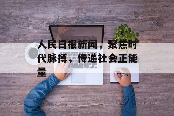 人民日报新闻，聚焦时代脉搏，传递社会正能量