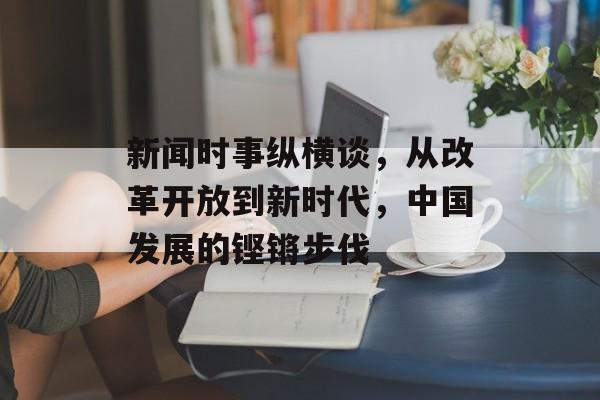 新闻时事纵横谈,从改革开放到新时代,中国发展的铿锵步伐 新闻时事纵横谈,从改革开放到新时代,中国发展的铿锵步伐